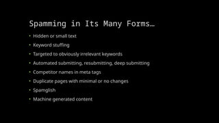 Spamming in Its Many Forms…
• Hidden or small text
• Keyword stuffing
• Targeted to obviously irrelevant keywords
• Automated submitting, resubmitting, deep submitting
• Competitor names in meta tags
• Duplicate pages with minimal or no changes
• Spamglish
• Machine generated content
 