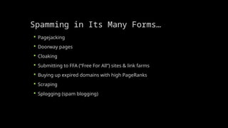Spamming in Its Many Forms…
 Pagejacking
 Doorway pages
 Cloaking
 Submitting to FFA (“Free For All”) sites & link farms
 Buying up expired domains with high PageRanks
 Scraping
 Splogging (spam blogging)
 