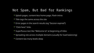 Not Spam, But Bad for Rankings
 Splash pages, content-less home page, Flash intros
 Title tags the same across the site
 Error pages in the search results (eg “Session expired”)
 "Click here" links
 Superfluous text like “Welcome to” at beginning of titles
 Spreading site across multiple domains (usually for load balancing)
 Content too many levels deep
 