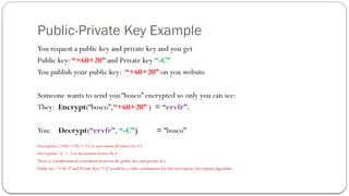 Public-Private Key Example
You request a public key and private key and you get
Public key: “+60+20” and Private key “-C”
You publish your public key: “+60+20” on you website
Someone wants to send you “bosco” encrypted so only you can see:
They: Encrypt(“bosco”,“+60+20” ) = “ervfr”.
You: Decrypt(“ervfr”, “-C”) = “bosco”
Encryption: (+60/+20) = +3 so increment all letters by +3
Decryption –C = -3 so decrement letters by 3
There is a mathematical correlation between the public key and private key
Public key:“+30-3” and Private Key: “+J” would be a valid combination for this encryption/decryption algorithm
 