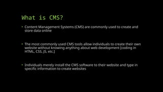 What is CMS?
• Content Management Systems (CMS) are commonly used to create and
store data online
• The most commonly used CMS tools allow individuals to create their own
website without knowing anything about web development [coding in
HTML, CSS, JS, etc.]
• Individuals merely install the CMS software to their website and type in
specific information to create websites
 