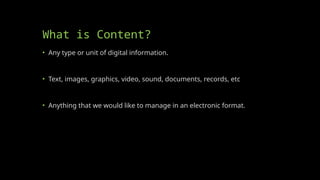 What is Content?
• Any type or unit of digital information.
• Text, images, graphics, video, sound, documents, records, etc
• Anything that we would like to manage in an electronic format.
 