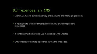 Differences in CMS
• Every CMS has its own unique way of organizing and managing content.
• It helps you to create/edit/delete content in a shared repository
(database).
• It contains much improved CSS (Cascading Style Sheets).
• CMS enables content to be shared across the Web sites.
 