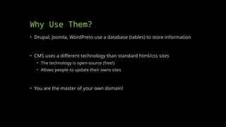Why Use Them?
• Drupal, Joomla, WordPress use a database (tables) to store information
• CMS uses a different technology than standard html/css sites
• The technology is open-source (free!)
• Allows people to update their owns sites
• You are the master of your own domain!
 
