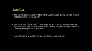 Joomla
• The name Joomla is derived from the Swahili word "Jumla", which means
"all together" or "as a whole".
• Joomla! is one of the most powerful Open Source Content Management
Systems. It is used all over the world for everything from simple websites
to complex corporate applications.
• Joomla! is easy to install, simple to manage, and reliable.
 