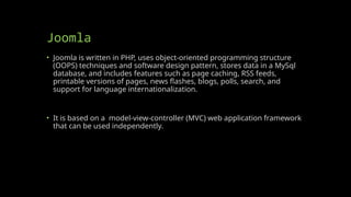 Joomla
• Joomla is written in PHP, uses object-oriented programming structure
(OOPS) techniques and software design pattern, stores data in a MySql
database, and includes features such as page caching, RSS feeds,
printable versions of pages, news flashes, blogs, polls, search, and
support for language internationalization.
• It is based on a model-view-controller (MVC) web application framework
that can be used independently.
 