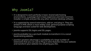 Why Joomla?
• It is designed to work perfectly in basic shared web hosting
environments, a package that is least expensive and most common.
Installer is simple and just like any other common desktop software.
• It is supported by several extensions, add-on, and plug in. They are
written in PHP, which is most widely used, general purpose scripting
language and best suited for web development.
• Joomla supports SSL logins and SSL pages.
• Joomla probably has a pre built module to transform it in a social
bookmarking website.
• Joomla's greatest advantage is availability of a large number of
extensions that you can use to Plug-in extra features into your website
and transform your website into anything you like.
 