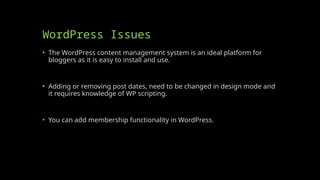 WordPress Issues
• The WordPress content management system is an ideal platform for
bloggers as it is easy to install and use.
• Adding or removing post dates, need to be changed in design mode and
it requires knowledge of WP scripting.
• You can add membership functionality in WordPress.
 