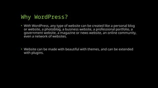 Why WordPress?
• With WordPress, any type of website can be created like a personal blog
or website, a photoblog, a business website, a professional portfolio, a
government website, a magazine or news website, an online community,
even a network of websites.
• Website can be made with beautiful with themes, and can be extended
with plugins.
 