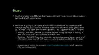 Home
• Your homepage should be as clean as possible with some information, but not
overloaded with information
• Since this is going to be a personal/professional website about you geared
towards helping you secure a full-time position in your field upon graduation
you may be fairly open-ended in this pursuit. Two suggestions are as follows:
• If doing a WordPress website, you could have your homepage serve as a listing of
your blog posts (posts about topics that interest you)
• If doing a HTML/CSS/JS website, you could have your homepage feature some brief
information about yourself with a video resume of sorts embedded into the page
• An example of a good Homepage is https://roycekimmons.com/ which has some
info, but not too much
 