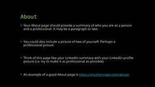 About
• Your About page should provide a summary of who you are as a person
and a professional. It may be a paragraph or two.
• You could also include a picture of two of yourself. Perhaps a
professional picture
• Think of this page like your LinkedIn summary with your LinkedIn profile
picture (i.e. try to make it as professional as possible)
• An example of a good About page is https://ericsheninger.com/about/
 