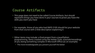 Course Artifacts
• This page does not need to be called Course Artifacts, but should
represent things you have done in your courses to prove you have the
skills you claim you have
• For example, those of you who had INFO 2105 should list your website
from that course with a little description explaining it
• Other items may include: a final project from a Java/Python
programming, items created using the Adobe Suite, tutorials/recordings
of you doing something complex in Microsoft Office (as an example)
• The more knowledgeable you present yourself the better
 