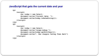 JavaScript that gets the current date and year
<p>
<script>
var today = new Date();
document.write("Current date: ");
document.write(today.toDateString());
</script>
</p>
<p>
<script>
var today = new Date();
document.write("&copy;&nbsp;");
document.write(today.getFullYear());
document.write(", San Joaquin Valley Town Hall")
</script>
</p>
 