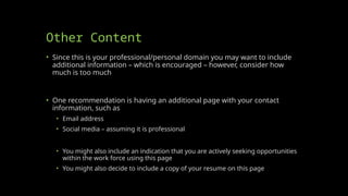 Other Content
• Since this is your professional/personal domain you may want to include
additional information – which is encouraged – however, consider how
much is too much
• One recommendation is having an additional page with your contact
information, such as
• Email address
• Social media – assuming it is professional
• You might also include an indication that you are actively seeking opportunities
within the work force using this page
• You might also decide to include a copy of your resume on this page
 
