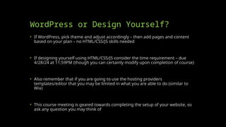 WordPress or Design Yourself?
• If WordPress, pick theme and adjust accordingly – then add pages and content
based on your plan – no HTML/CSS/JS skills needed
• If designing yourself using HTML/CSS/JS consider the time requirement – due
4/28/24 at 11:59PM (though you can certainly modify upon completion of course)
• Also remember that if you are going to use the hosting providers
templates/editor that you may be limited in what you are able to do (similar to
Wix)
• This course meeting is geared towards completing the setup of your website, so
ask any question you may think of
 