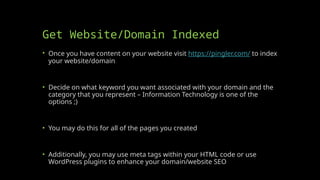Get Website/Domain Indexed
• Once you have content on your website visit https://pingler.com/ to index
your website/domain
• Decide on what keyword you want associated with your domain and the
category that you represent – Information Technology is one of the
options ;)
• You may do this for all of the pages you created
• Additionally, you may use meta tags within your HTML code or use
WordPress plugins to enhance your domain/website SEO
 