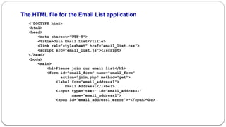 The HTML file for the Email List application
<!DOCTYPE html>
<html>
<head>
<meta charset="UTF-8">
<title>Join Email List</title>
<link rel="stylesheet" href="email_list.css">
<script src="email_list.js"></script>
</head>
<body>
<main>
<h1>Please join our email list</h1>
<form id="email_form" name="email_form"
action="join.php" method="get">
<label for="email_address1">
Email Address:</label>
<input type="text" id="email_address1"
name="email_address1">
<span id="email_address1_error">*</span><br>
 
