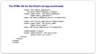 The HTML file for the Email List app (continued)
<label for="email_address2">
Re-enter Email Address:</label>
<input type="text" id="email_address2"
name="email_address2">
<span id="email_address2_error">*</span><br>
<label for="first_name">First Name</label>
<input type="text" id="first_name"
name="first_name">
<span id="first_name_error">*</span><br>
<label>&nbsp;</label>
<input type="button" id="join_list"
value="Join our List">
</form>
</main>
</body>
</html>
 
