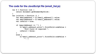 The code for the JavaScript file (email_list.js)
var $ = function (id) {
return document.getElementById(id);
}
var joinList = function () {
var emailAddress1 = $("email_address1").value;
var emailAddress2 = $("email_address2").value;
var isValid = true;
if (emailAddress1 == "") {
$("email_address1_error").firstChild.nodeValue =
"This field is required.";
isValid = false;
}
else {
$("email_address1_error").firstChild.nodeValue =
""; }
 