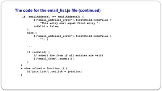 The code for the email_list.js file (continued)
if (emailAddress1 !== emailAddress2) {
$("email_address2_error").firstChild.nodeValue =
"This entry must equal first entry.";
isValid = false;
}
else {
$("email_address2_error").firstChild.nodeValue =
""; }
...
if (isValid) {
// submit the form if all entries are valid
$("email_form").submit();
}
}
window.onload = function () {
$("join_list").onclick = joinList;
}
 