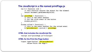 The JavaScript in a file named printPage.js
var $ = function (id) {
// this function returns the object for the element
return document.getElementById(id);
}
var printPage = function() {
// this is the event handler
// for the click event of the button
window.print();
}
window.onload = function() {
// this is the event handler for the onload event
$("printButton").onclick = printPage;
}
HTML that includes the JavaScript file
<script src="printPage.js"></script>
HTML for the Print the Page button
<input type="button" id="printButton"
value="Print the Page">
 