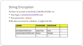 String Encryption
You have an account on facebook, LinkedIn,YouTube etc.
 Your login: costanza@seinfeld.com
 Your password is : bosco
If this data was stored in a database, it might look like:
USERID PASSWORD FIRSTNAME …
… …
jerry@seinfeld.com superman Jerry …
costanza@seinfeld.com bosco George ..
… … … ..
 