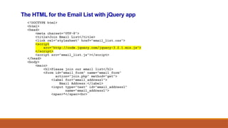 The HTML for the Email List with jQuery app
<!DOCTYPE html>
<html>
<head>
<meta charset="UTF-8">
<title>Join Email List</title>
<link rel="stylesheet" href="email_list.css">
<script
src="http://code.jquery.com/jquery-3.2.1.min.js">
</script>
<script src="email_list.js"></script>
</head>
<body>
<main>
<h1>Please join our email list</h1>
<form id="email_form" name="email_form"
action="join.php" method="get">
<label for="email_address1">
Email Address:</label>
<input type="text" id="email_address1"
name="email_address1">
<span>*</span><br>
 