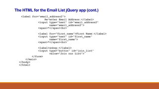 The HTML for the Email List jQuery app (cont.)
<label for="email_address2">
Re-enter Email Address:</label>
<input type="text" id="email_address2"
name="email_address2">
<span>*</span><br>
<label for="first_name">First Name:</label>
<input type="text" id="first_name"
name="first_name">
<span>*</span><br>
<label>&nbsp;</label>
<input type="button" id="join_list"
value="Join our List">
</form>
</main>
</body>
</html>
 