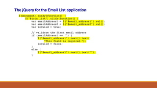 The jQuery for the Email List application
$(document).ready(function() {
$("#join_list").click(function() {
var emailAddress1 = $("#email_address1").val();
var emailAddress2 = $("#email_address2").val();
var isValid = true;
// validate the first email address
if (emailAddress1 == "") {
$("#email_address1").next().text(
"This field is required.");
isValid = false;
}
else {
$("#email_address1").next().text("");
}
 