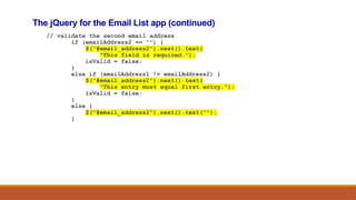The jQuery for the Email List app (continued)
// validate the second email address
if (emailAddress2 == "") {
$("#email_address2").next().text(
"This field is required.");
isValid = false;
}
else if (emailAddress1 != emailAddress2) {
$("#email_address2").next().text(
"This entry must equal first entry.");
isValid = false;
}
else {
$("#email_address2").next().text("");
}
 