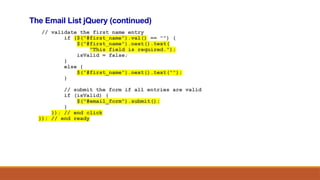 The Email List jQuery (continued)
// validate the first name entry
if ($("#first_name").val() == "") {
$("#first_name").next().text(
"This field is required.");
isValid = false;
}
else {
$("#first_name").next().text("");
}
// submit the form if all entries are valid
if (isValid) {
$("#email_form").submit();
}
}); // end click
}); // end ready
 