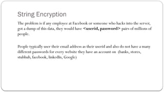String Encryption
The problem is if any employee at Facebook or someone who hacks into the server,
got a dump of this data, they would have <userid, password> pairs of millions of
people.
People typically user their email address as their userid and also do not have a many
different passwords for every website they have an account on (banks, stores,
stubhub, facebook, linkedIn, Google)
 