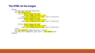 The HTML for the images
<main>
<h1>Ram Tap Combined Test</h1>
<ul id="image_list">
<li><a href="images/h1.jpg"
title="James Allison: 1-1">
<img src="thumbnails/t1.jpg" alt=""></a></li>
<li><a href="images/h2.jpg"
title="James Allison: 1-2">
<img src="thumbnails/t2.jpg" alt=""></a></li>
...
<li><a href="images/h6.jpg"
title="James Allison: 1-6">
<img src="thumbnails/t6.jpg" alt=""></a></li>
</ul>
<h2 id="caption">James Allison 1-1</h2>
<p><img src="images/h1.jpg" alt="" id="image"></p>
</main>
 