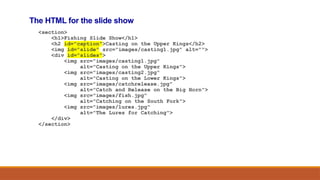 The HTML for the slide show
<section>
<h1>Fishing Slide Show</h1>
<h2 id="caption">Casting on the Upper Kings</h2>
<img id="slide" src="images/casting1.jpg" alt="">
<div id="slides">
<img src="images/casting1.jpg"
alt="Casting on the Upper Kings">
<img src="images/casting2.jpg"
alt="Casting on the Lower Kings">
<img src="images/catchrelease.jpg"
alt="Catch and Release on the Big Horn">
<img src="images/fish.jpg"
alt="Catching on the South Fork">
<img src="images/lures.jpg"
alt="The Lures for Catching">
</div>
</section>
 
