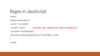 Regex in JavaScript
<script>
function myFunction() {
var str = "Java Script";
var patt = /java/i; // The patt “java” appears in str i=don’t consider case
var result = str.match(patt);
document.getElementById("demo").innerHTML = result;
}
</script
 