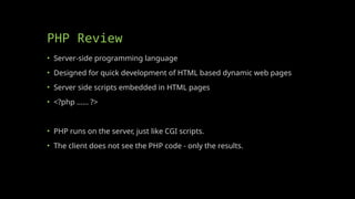 PHP Review
• Server-side programming language
• Designed for quick development of HTML based dynamic web pages
• Server side scripts embedded in HTML pages
• <?php …… ?>
• PHP runs on the server, just like CGI scripts.
• The client does not see the PHP code - only the results.
 