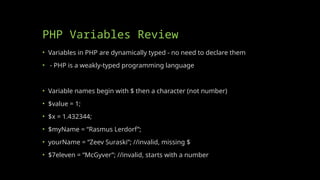 PHP Variables Review
• Variables in PHP are dynamically typed - no need to declare them
• - PHP is a weakly-typed programming language
• Variable names begin with $ then a character (not number)
• $value = 1;
• $x = 1.432344;
• $myName = “Rasmus Lerdorf”;
• yourName = “Zeev Suraski”; //invalid, missing $
• $7eleven = “McGyver”; //invalid, starts with a number
 