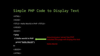 Simple PHP Code to Display Text
<HTML>
<HEAD>
<TITLE> Hello World in PHP </TITLE>
</HEAD>
<BODY>
<?php
// Hello world in PHP
print("Hello World");
?>
</BODY>
</HTML>
Assuming your server has PHP
installed the page will display the text
Hello World
 