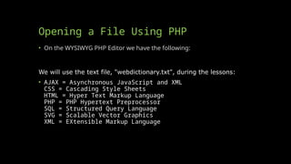 Opening a File Using PHP
• On the WYSIWYG PHP Editor we have the following:
We will use the text file, "webdictionary.txt", during the lessons:
• AJAX = Asynchronous JavaScript and XML
CSS = Cascading Style Sheets
HTML = Hyper Text Markup Language
PHP = PHP Hypertext Preprocessor
SQL = Structured Query Language
SVG = Scalable Vector Graphics
XML = EXtensible Markup Language
 