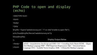 PHP Code to open and display
(echo)
<!DOCTYPE html>
<html>
<body>
<?php
$myfile = fopen("webdictionary.txt", "r") or die("Unable to open file!");
echo fread($myfile,filesize("webdictionary.txt"));
fclose($myfile);
?>
</body>
</html>
Display Output Below
 