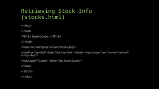 Retrieving Stock Info
(stocks.html)
<HTML>
<HEAD>
<TITLE> Stock Quotes </TITLE>
</HEAD>
<form method="post" action=“stocks.php">
<label for="symbol">Enter Stock symbol: </label> <input type="text" name="symbol"
id="symbol">
<input type="Submit" value="Get Stock Quote">
</form>
</BODY>
</HTML>
 