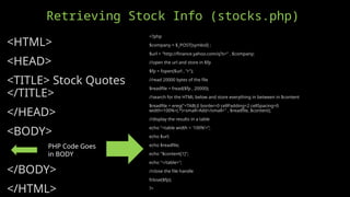 Retrieving Stock Info (stocks.php)
<HTML>
<HEAD>
<TITLE> Stock Quotes
</TITLE>
</HEAD>
<BODY>
</BODY>
</HTML>
<?php
$company = $_POST[symbol] ;
$url = "http://finance.yahoo.com/q?s=" . $company;
//open the url and store in $fp
$fp = fopen($url , "r");
//read 20000 bytes of the file
$readfile = fread($fp , 20000);
//search for the HTML below and store everything in between in $content
$readfile = ereg("<TABLE border=0 cellPadding=2 cellSpacing=0
width=100%>(.*)<small>Add</small>" , $readfile, $content);
//display the results in a table
echo "<table width = '100%’>”;
echo $url;
echo $readfile;
echo "$content[1]";
echo "</table>";
//close the file handle
fclose($fp);
?>
PHP Code Goes
in BODY
 