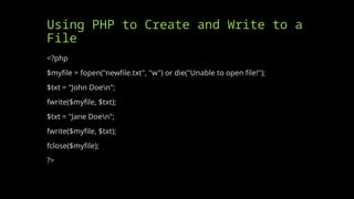 Using PHP to Create and Write to a
File
<?php
$myfile = fopen("newfile.txt", "w") or die("Unable to open file!");
$txt = "John Doen";
fwrite($myfile, $txt);
$txt = "Jane Doen";
fwrite($myfile, $txt);
fclose($myfile);
?>
 