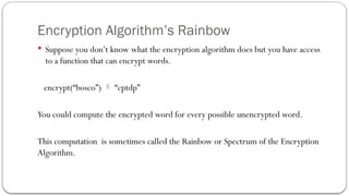 Encryption Algorithm’s Rainbow
 Suppose you don’t know what the encryption algorithm does but you have access
to a function that can encrypt words.
encrypt(“bosco”)  “cptdp”
You could compute the encrypted word for every possible unencrypted word.
This computation is sometimes called the Rainbow or Spectrum of the Encryption
Algorithm.
 