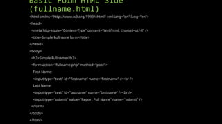 Basic Form HTML Side
(fullname.html)
<html xmlns="http://www.w3.org/1999/xhtml" xml:lang="en" lang="en">
<head>
<meta http-equiv="Content-Type" content="text/html; charset=utf-8" />
<title>Simple Fullname form</title>
</head>
<body>
<h2>Simple Fullname</h2>
<form action="fullname.php" method="post">
First Name:
<input type="text" id="firstname" name="firstname" /><br />
Last Name:
<input type="text" id="lastname" name="lastname" /><br />
<input type="submit" value="Report Full Name" name="submit" />
</form>
</body>
</html>
 