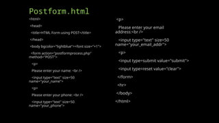 Postform.html
<html>
<head>
<title>HTML Form using POST</title>
</head>
<body bgcolor="lightblue"><font size="+1">
<form action="postformprocess.php"
method="POST">
<p>
Please enter your name: <br />
<input type="text" size=50
name="your_name">
<p>
Please enter your phone: <br />
<input type="text" size=50
name="your_phone">
<p>
Please enter your email
address:<br />
<input type="text" size=50
name="your_email_addr">
<p>
<input type=submit value="submit">
<input type=reset value="clear">
</form>
<hr>
</body>
</html>
 
