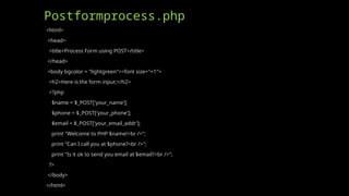 Postformprocess.php
<html>
<head>
<title>Process Form using POST</title>
</head>
<body bgcolor = "lightgreen"><font size="+1">
<h2>Here is the form input:</h2>
<?php
$name = $_POST['your_name'];
$phone = $_POST['your_phone'];
$email = $_POST['your_email_addr'];
print "Welcome to PHP $name!<br />";
print "Can I call you at $phone?<br />";
print "Is it ok to send you email at $email?<br />";
?>
</body>
</html>
 
