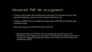 Advanced PHP HW assignment
• Create a form with information you may want to retrieve on your own
personal website, such as name, email, comment, etc.
• Create a HTML form to accept the input and a PHP file to retrieve and
echo the input
• This will require an HTML file and a PHP file
• Remember that your PHP file may not display the input for you in the
WYSIWYG, but if I upload it to my server it should work so long as your inputs
match your outputs [variable you create in the HTML form must match the
variable you POST]
 