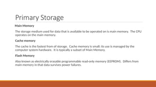 Primary Storage
Main Memory
The storage medium used for data that is available to be operated on is main memory. The CPU
operates on the main memory.
Cache memory
The cache is the fastest from of storage. Cache memory is small: its use is managed by the
computer system hardware. It is typically a subset of Main Memory.
Flash Memory
Also known as electrically erasable programmable read-only memory (EEPROM). Differs from
main memory in that data survives power failures.
 