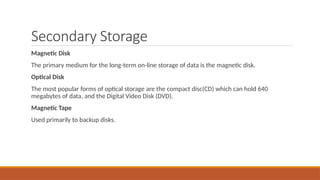 Secondary Storage
Magnetic Disk
The primary medium for the long-term on-line storage of data is the magnetic disk.
Optical Disk
The most popular forms of optical storage are the compact disc(CD) which can hold 640
megabytes of data, and the Digital Video Disk (DVD).
Magnetic Tape
Used primarily to backup disks.
 